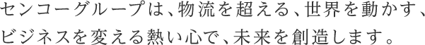 センコーは、物流を超える、世界を動かす、ビジネスを変える熱い心で、未来を創造します。